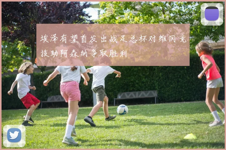 埃泽有望首发出战足总杯对维冈竞技助阿森纳争取胜利