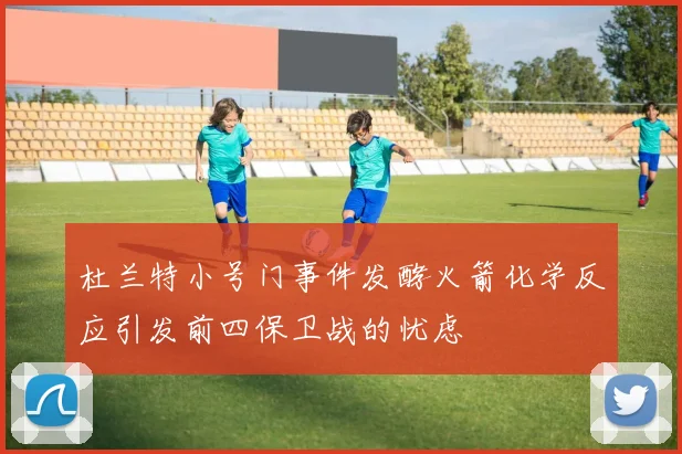 杜兰特小号门事件发酵火箭化学反应引发前四保卫战的忧虑