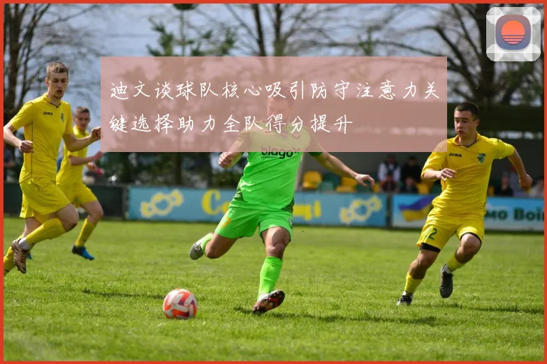 迪文谈球队核心吸引防守注意力关键选择助力全队得分提升
