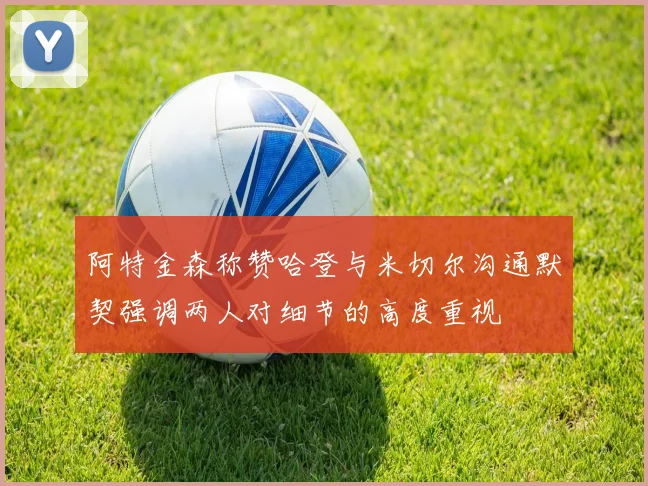阿特金森称赞哈登与米切尔沟通默契强调两人对细节的高度重视