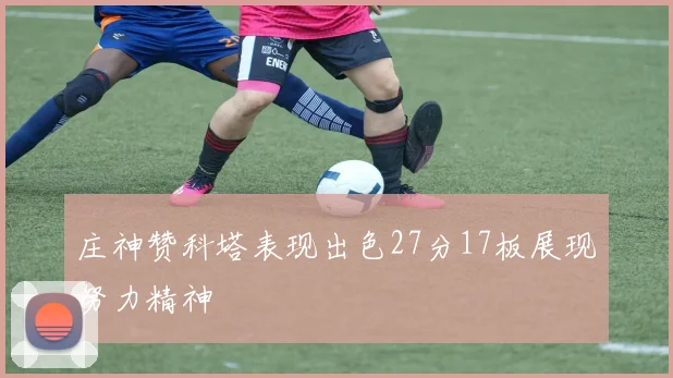 庄神赞科塔表现出色27分17板展现努力精神