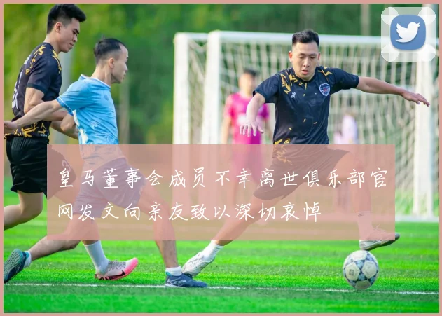 皇马董事会成员不幸离世俱乐部官网发文向亲友致以深切哀悼