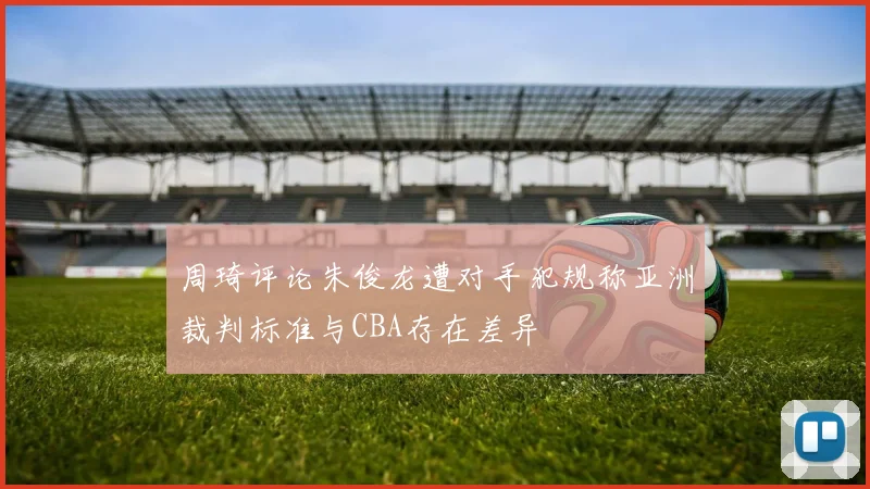周琦评论朱俊龙遭对手犯规称亚洲裁判标准与CBA存在差异