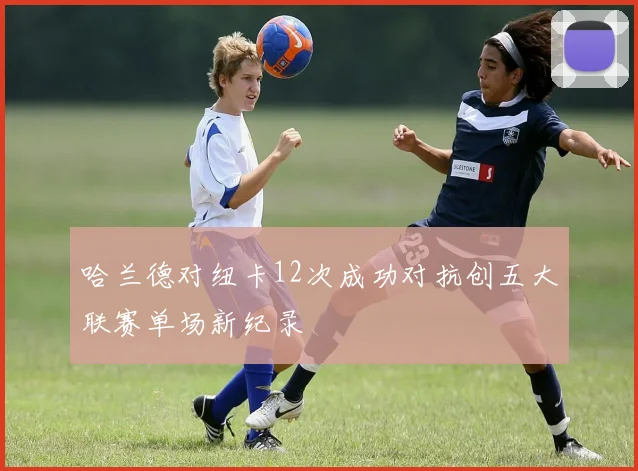 哈兰德对纽卡12次成功对抗创五大联赛单场新纪录