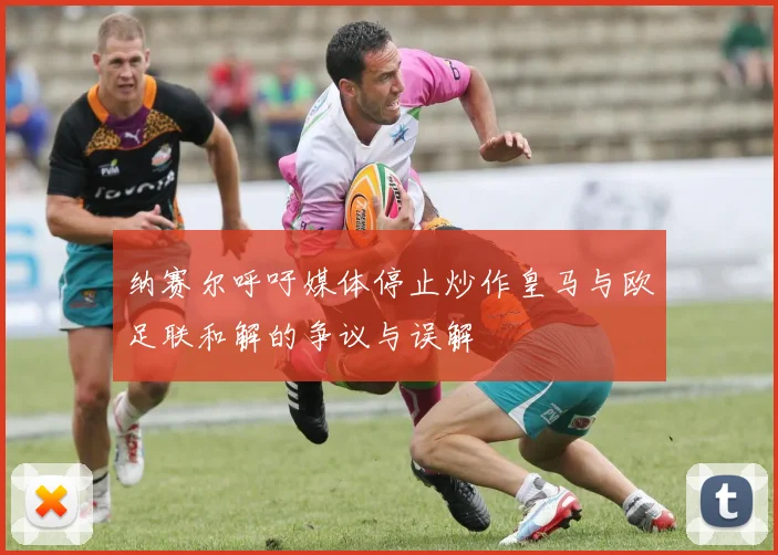 纳赛尔呼吁媒体停止炒作皇马与欧足联和解的争议与误解
