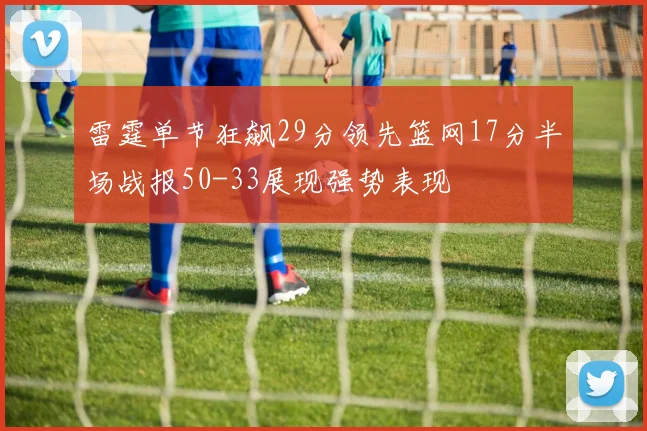 雷霆单节狂飙29分领先篮网17分半场战报50-33展现强势表现