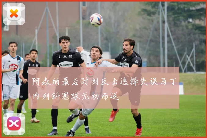 阿森纳最后时刻反击选择失误马丁内利斜塞球无功而返