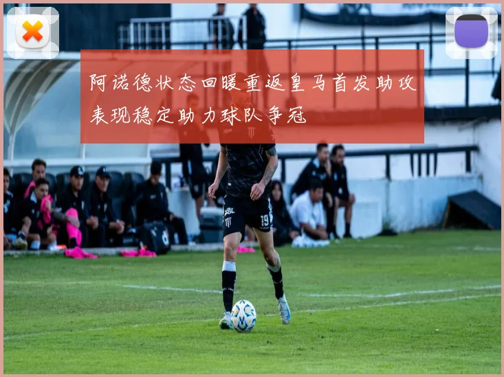 阿诺德状态回暖重返皇马首发助攻表现稳定助力球队争冠