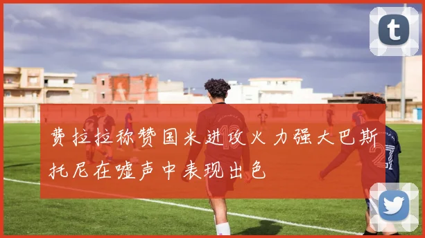 费拉拉称赞国米进攻火力强大巴斯托尼在嘘声中表现出色